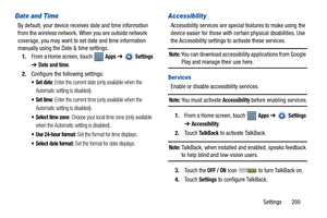 Page 205Settings       200
Date and Time
By default, your device receives date and time information 
from the wireless network. When you are outside network 
coverage, you may want to set date and time information 
manually using the Date & time settings.
1.From a Home screen, touch   
Apps ➔  Settings 
➔
Date and time.
2.Configure the following settings:
: Enter the current date (only available when the 
Automatic setting is disabled).
: Enter the current time (only available when the 
Automatic setting is...