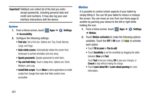 Page 206201
Important! TalkBack can collect all of the text you enter, 
except passwords, including personal data and 
credit card numbers. It may also log your user 
interface interactions with the device.
System
1.From a Home screen, touch   Apps ➔  Settings 
➔
Accessibility.
2.Configure the following settings:
: Set a font size. Options are: Tiny, Small, Normal, 
Large, and Huge.
 Auto-rotate screen: Automatically rotates the screen from 
landscape to portrait orientation and vice versa.
 Speak passwords:...