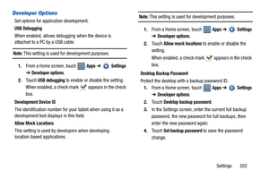 Page 207Settings       202
Developer Options
Set options for application development.
USB Debugging
When enabled, allows debugging when the device is 
attached to a PC by a USB cable.
Note: This setting is used for development purposes.
1.From a Home screen, touch   
Apps ➔  Settings 
➔ 
Developer options.
2.Touch 
USB debugging to enable or disable the setting. 
When enabled, a check mark   appears in the check 
box.
Development Device ID
The identification number for your tablet when using it as a 
development...