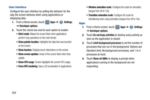 Page 208203
User Interface
Configure the user interface by setting the behavior for the 
way the screen behaves when using applications or 
displaying data.
1.From a Home screen, touch   
Apps ➔  Settings 
➔ 
Developer options.
2.Touch the check box next to each option to enable:
 Strict mode: Makes the screen flash when applications 
perform long operations on the main thread.
 Show pointer location: Highlights the data that was touched 
on the screen.
 Show touches: Displays touch interactions on the screen....