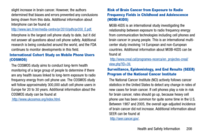 Page 213Health and Safety Information       208 slight increase in brain cancer. However, the authors 
determined that biases and errors prevented any conclusions 
being drawn from this data. Additional information about 
Interphone can be found at 
http://www.iarc.fr/en/media-centre/pr/2010/pdfs/pr200_E.pdf.
Interphone is the largest cell phone study to date, but it did 
not answer all questions about cell phone safety. Additional 
research is being conducted around the world, and the FDA 
continues to monitor...