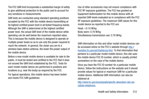 Page 217Health and Safety Information       212 The FCC SAR limit incorporates a substantial margin of safety 
to give additional protection to the public and to account for 
any variations in measurements.
SAR tests are conducted using standard operating positions 
accepted by the FCC with the mobile device transmitting at 
its highest certified power level in all tested frequency bands. 
Although the SAR is determined at the highest certified 
power level, the actual SAR level of the mobile device while...