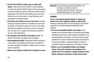 Page 220215
Do not let the GALAXY or battery come in contact with 
liquids
. Liquids can get into the GALAXY’s circuits, leading to 
corrosion. Even when the GALAXY appears to be dry and appears 
to operate normally, the circuitry could slowly corrode and pose a 
safety hazard. If the GALAXY and/or battery get wet, have them 
checked by your service provider or contact Samsung, even if 
they appear to be working properly.
Do not place your battery in or near a heat source. Excessive 
heating can damage the...