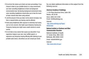 Page 225Health and Safety Information       220
Do not turn the volume up to block out noisy surroundings. If you 
choose to listen to your portable device in a noisy environment, 
use noise-cancelling headphones to block out background 
environmental noise. By blocking background environment noise, 
noise cancelling headphones should allow you to hear the music 
at lower volumes than when using earbuds.
Limit the amount of time you listen. As the volume increases, less 
time is required before you hearing could...