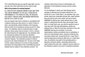 Page 233Warranty Information       228 This Limited Warranty gives you specific legal rights, and you 
may also have other rights that vary from state to state.
What is the procedure for resolving disputes?
ALL DISPUTES WITH SAMSUNG ARISING IN ANY WAY FROM 
THIS LIMITED WARRANTY OR THE SALE, CONDITION OR 
PERFORMANCE OF THE PRODUCTS SHALL BE RESOLVED 
EXCLUSIVELY THROUGH FINAL AND BINDING ARBITRATION, 
AND NOT BY A COURT OR JURY. 
Any such dispute shall not be combined or consolidated with 
a dispute involving...