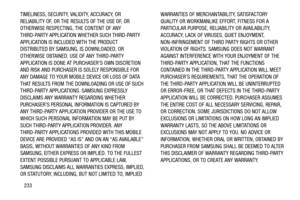 Page 238233 TIMELINESS, SECURITY, VALIDITY, ACCURACY, OR 
RELIABILITY OF, OR THE RESULTS OF THE USE OF, OR 
OTHERWISE RESPECTING, THE CONTENT OF ANY 
THIRD-PARTY APPLICATION WHETHER SUCH THIRD-PARTY 
APPLICATION IS INCLUDED WITH THE PRODUCT 
DISTRIBUTED BY SAMSUNG, IS DOWNLOADED, OR 
OTHERWISE OBTAINED. USE OF ANY THIRD-PARTY 
APPLICATION IS DONE AT PURCHASER’S OWN DISCRETION 
AND RISK AND PURCHASER IS SOLELY RESPONSIBLE FOR 
ANY DAMAGE TO YOUR MOBILE DEVICE OR LOSS OF DATA 
THAT RESULTS FROM THE DOWNLOADING OR...