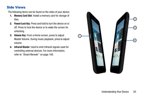 Page 25Understanding Your Device       20
Side Views
The following items can be found on the sides of your device.
1.
Memory Card Slot: Install a memory card for storage of 
files.
2.
Power/Lock Key: Press and hold to turn the device on or 
off. Press to lock the device or to wake the screen for 
unlocking.
3.
Volume Key: From a Home screen, press to adjust 
Master Volume. During music playback, press
 to adjust 
volume.
4.
Infrared Blaster: Used to emit infrared signals used for 
controlling external devices....