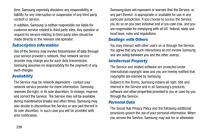 Page 244239 time. Samsung expressly disclaims any responsibility or 
liability for any interruption or suspension of any third party 
content or service.
In addition, Samsung is neither responsible nor liable for 
customer service related to third party sites. Any question or 
request for service relating to third party sites should be 
made directly to the relevant site operator.
Subscription Information
Use of the Service may involve transmission of data through 
your service providers network. Your network...