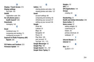 Page 259       254
D
Display / Touch-Screen 216
Display settings
font style
 183
DivX®
registration code
 204
Do cell phones pose a 
health hazard?
 206
Downloads
managing
 140
E
Email
Combined view
 72
composing and sending
 73
configuring accounts 71
Exposure to Radio Frequency (RF) 
Signals
 206
F
FCC Notice and Cautions 223
Firmware Update
 141
G
Gallery 126
sharing photos and video
 130
viewing photos and video
 127
Gmail
account settings
 69
composing and sending
 69
refreshing your account 67
setting up...