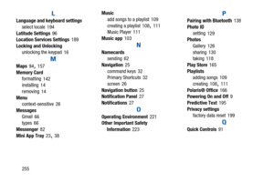 Page 260255
L
Language and keyboard settings
select locale
 194
Latitude Settings
 96
Location Services Settings 189
Locking and Unlocking
unlocking the keypad
 16
M
Maps 94, 157
Memory Card
formatting
 142
installing 14
removing
 14
Menu
context-sensitive
 26
Messages
Gmail
 66
types 66
Messenger
 82
Mini App Tray
 23, 38Music
add songs to a playlist
 109
creating a playlist
 108, 111
Music Player 111
Music app
 103
N
Namecards
sending 62
Navigation
 25
command keys
 32
Primary Shortcuts 32
screen
 26...