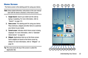 Page 27Understanding Your Device       22
Home Screen
The Home screen is the starting point for using your device.
Note: Unless stated otherwise, instructions in this user manual 
start with the device unlocked, at the Home screen.
1.
Google Search: Search your tablet and the web by 
typing or speaking. For more information, refer to 
“Search”  on page 101.
2.
Home screen: The starting point for using your device. 
Place shortcuts, widgets and other items to customize 
your device to your needs.
3.
Current...