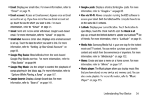 Page 39Understanding Your Device       34
Email: Display your email inbox. For more information, refer to 
“Email” 
 on page 71.
Email account: Access an Email account. Appears once an Email 
account is set up. If you have more than one Email account set 
up, touch the one to which you want to link. 
For more 
information, refer to “Email” 
 on page 71.
Gmail: Send and receive email with Gmail, Google’s web-based 
email. For more information, refer to 
“Gmail”  on page 66.
Gmail label: Access a Gmail label....