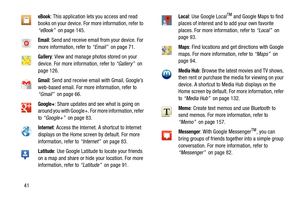 Page 4641
eBook: This application lets you access and read 
books on your device. For more information, refer to 
“eBook”  on page 145.
Email: Send and receive email from your device. For 
more information, refer to “Email”  on page 71.
Gallery: View and manage photos stored on your 
device. For more information, refer to “Gallery”  on 
page 126.
Gmail: Send and receive email with Gmail, Google’s 
web-based email. For more information, refer to 
“Gmail”  on page 66.
Google+: Share updates and see what is going...