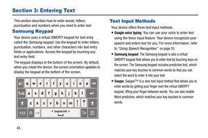 Page 5045
Section 3: Entering Text
This section describes how to enter words, letters, 
punctuation and numbers when you need to enter text.
Samsung Keypad
Your device uses a virtual QWERTY keypad for text entry 
called the Samsung keypad. Use the keypad to enter letters, 
punctuation, numbers, and other characters into text entry 
fields or applications. Access the keypad by touching any 
text entry field.
The keypad displays at the bottom of the screen. By default, 
when you rotate the device, the screen...