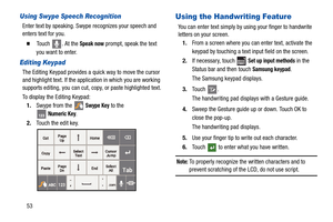 Page 5853
Using Swype Speech Recognition
Enter text by speaking. Swype recognizes your speech and 
enters text for you.
  Touch  . At the Speak now prompt, speak the text 
you want to enter.
Editing Keypad
The Editing Keypad provides a quick way to move the cursor 
and highlight text. If the application in which you are working 
supports editing, you can cut, copy, or paste highlighted text.
To display the Editing Keypad:
1.Swype from the 
 Swype Key to the 
Numeric Key.
2.Touch the edit key.
Using the...