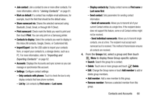 Page 65Contacts and Accounts       60
 Join contact: Join a contact to one or more other contacts. For 
more information, refer to 
“Joining Contacts”  on page 61.
 Mark as default: If a contact has multiple email addresses, for 
example, touch the field that should be the default value.
 Share namecard via: Shares the selected namecard using 
Bluetooth, Email, Gmail, or through Wi-Fi Direct.
 Print namecard: Check mark the fields you want to print and 
then touch 
Print. You can only print on a Samsung...