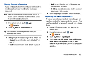 Page 67Contacts and Accounts       62
Sharing Contact Information
You can send a contact’s information by way of Bluetooth to 
other Bluetooth devices or in an Email or Gmail as an 
attachment.
Note: Not all Bluetooth devices accept contacts and not all 
devices support transfers of multiple contacts. Check 
the target device’s documentation.
1.From a Home screen, touch   
Apps 
➔
Contacts.
2.Touch 
 Menu ➔ Share namecard via.
Tip: Set up a contact record for yourself to share your 
information with others....