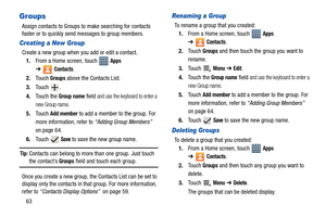 Page 6863
Groups
Assign contacts to Groups to make searching for contacts 
faster or to quickly send messages to group members.
Creating a New Group
Create a new group when you add or edit a contact.
1.From a Home screen, touch   
Apps 
➔
Contacts.
2.Touch 
Groups above the Contacts List.
3.Touch .
4.Touch the 
Group name field and use the keyboard to enter a 
new Group name
.
5.Touch 
Add member to add a member to the group. For 
more information, refer to “Adding Group Members”  
on page 64.
6.Touch  
Save to...