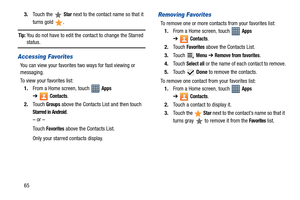 Page 70653.Touch the   
Star next to the contact name so that it 
turns gold  .
Tip: You do not have to edit the contact to change the Starred status.
Accessing Favorites
You can view your favorites two ways for fast viewing or 
messaging.
To view your favorites list:
1.From a Home screen, touch   
Apps 
➔
Contacts.
2.Touch 
Groups above the Contacts List and then touch 
Starred in Android.
– or –
Touch 
Favorites above the Contacts List.
Only your starred contacts display.
Removing Favorites
To remove one or...