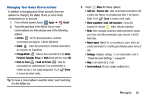 Page 73Messaging       68
Managing Your Gmail Conversations
In addition to managing your Gmail account, there are 
options for changing the status of one or more Gmail 
conversations in an account.
1.From a Home screen, touch   
Apps ➔  Gmail.
2.Touch the gray box to the left of one or more 
conversations and then choose one of the following 
options:
  : Archive the conversations. Archived 
conversations are assigned to the All Mail folder.
  : Delete the conversations. Deleted conversations 
are moved to the...