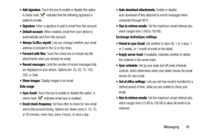 Page 81Messaging       76
 Add signature: Touch the box to enable or disable this option. 
A check mark   indicates that the following signature is 
added to emails.
: Enter a signature to add to email from this account.
 Default account: When enabled, email from your device is 
automatically sent from this account.
 Always Cc/Bcc myself: Lets you manage whether your email 
address is included in the Cc or Bcc lines.
 Forward with files: Touch the check box to include any file 
attachments when you forward an...