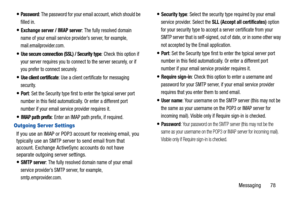 Page 83Messaging       78
Password: The password for your email account, which should be 
filled in.
Exchange server / IMAP server: The fully resolved domain 
name of your email service provider’s server, for example, 
mail.emailprovider.com.
Use secure connection (SSL) / Security type: Check this option if 
your server requires you to connect to the server securely, or if 
you prefer to connect securely.
Use client certificate: Use a client certificate for messaging 
security.
Port: Set the Security type first...