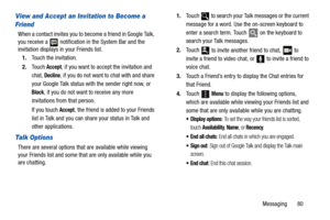 Page 85Messaging       80
View and Accept an Invitation to Become a 
Friend
When a contact invites you to become a friend in Google Talk, 
you receive a   notification in the System Bar and the 
invitation displays in your Friends list.
1.Touch the invitation.
2.Touch 
Accept, if you want to accept the invitation and 
chat, 
Decline, if you do not want to chat with and share 
your Google Talk status with the sender right now, or 
Block, if you do not want to receive any more 
invitations from that person.
If...