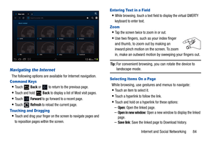 Page 89Internet and Social Networking       84
Navigating the Internet
The following options are available for Internet navigation.
Command Keys
To u c h   Back or   to return to the previous page.
Touch and hold   Back to display a list of Most visit pages.
To u c h   Forward to go forward to a recent page.
To u c h   Refresh to reload the current page.
Touching and Dragging
Touch and drag your finger on the screen to navigate pages and 
to reposition pages within the screen.
Entering Text in a Field
While...