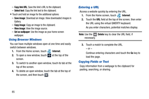 Page 9085
–Copy link URL: Save the link’s URL to the clipboard.
–Select text: Copy the link text to the clipboard.
Touch and hold an image for the additional options:
–Save image: Download an image. View downloaded images in 
Gallery.
–Copy image: Copy an image to the clipboard.
–View image: View the image source.–Set as wallpaper: Use the image as your home screen 
wallpaper.
Using Browser Windows
You can have multiple windows open at one time and easily 
switch between windows.
1.From the Home screen, touch...