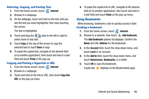 Page 91Internet and Social Networking       86
Selecting, Copying, and Pasting Text
1.From the Home screen, touch  Internet.
2.Browse to a webpage.
3.On the webpage, touch and hold on the text until you 
see the text you want highlighted, then stop touching 
the screen.
The text is highlighted.
4.Touch and drag the     tabs to the left or right to 
select more or less text.
5.Touch 
Copy at the top of the screen to copy the 
selected text or touch 
Done to stop.
6.To paste the copied text, navigate to the...