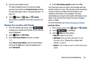 Page 97Internet and Social Networking       92 4.Log on to your Google account.
To create a Google account or set up your Google 
account on your device use 
Accounts and sync settings. 
For more information, refer to “Accounts and Sync”  on 
page 187.
5.Touch 
 Home ➔  Apps ➔  Latitude.
Your location is displayed on the map, accurate to 30 
meters.
Sharing Your Location with Friends
1.From the Latitude map screen, touch   
to display your Latitude list of friends. At first, only your 
name is displayed....