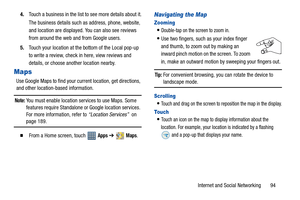 Page 99Internet and Social Networking       94 4.Touch a business in the list to see more details about it.
The business details such as address, phone, website, 
and location are displayed. You can also see reviews 
from around the web and from Google users.
5.Touch your location at the bottom of the Local pop-up 
to write a review, check in here, view reviews and 
details, or choose another location nearby.
Maps
Use Google Maps to find your current location, get directions, 
and other location-based...