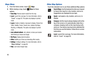 Page 10095
Maps Menu
1.From the Home screen, touch   Maps.
2.While viewing a map, touch 
 Menu for these 
options:
: Remove search results from the map.
: Launch the Local app. For more information, refer to 
“Local”  on page 93. This option only displays in portrait 
mode.
: Enable or disable a map layer to display. Choose from 
Traffic, Satellite, Terrain, Transit Lines, Latitude, My Maps, 
Bicycling, or Wikipedia. This option only displays in portrait 
mode.
 Join Latitude/Latitude: Join Latitude, to share...