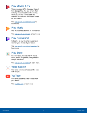 Page 3025Google Apps
Play Movies & TV
Watch movies and TV shows purchased 
from Google Play. You can stream them 
instantly or download them for viewing 
when you are not connected to the 
Internet. You can also view videos saved 
on your device.
Visit play.google.com/store/movies to 
learn more.
Play Music
Play music and audio files on your device. 
Visit play.google.com/music to learn more.
Play Newsstand
Subscribe to your favorite magazines to 
read on your device at your leisure.
Visit...
