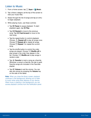 Page 5146Music Player
Listen to Music
1. From a Home screen, tap Apps > Music.  
2. Tap a library category at the top of the screen to 
view your music files.
3. Swipe through the list of songs and tap an entry 
to begin playback.
4. While playing music, use these controls:
• Tap Pause to pause playback. To start 
playback again, tap  Play. 
 
• Tap  Rewind to move to the previous 
song. Tap  Fast-forward to move to the 
next song. 
 
• Tap the repeat button to control playback. 
Choose  Repeat off to play all...