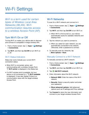 Page 59Settings54Wi-Fi Settings
Wi‑Fi is a term used for certain 
types of Wireless Local Area 
Networks (WLAN) . Wi‑Fi 
communication requires access 
to a wireless Access Point (AP) .
Turn Wi-Fi On or Off
Turning Wi-Fi on makes your device able to discover 
and connect to compatible in-range wireless APs.
1. From a Home screen, tap 
Apps >Settings 
> Connections.    
2. Tap Wi-Fi, and then tap On/Off to turn Wi-Fi on 
or off.
Wi-Fi Status Indicators
Status bar icons indicate your current Wi-Fi 
connection...