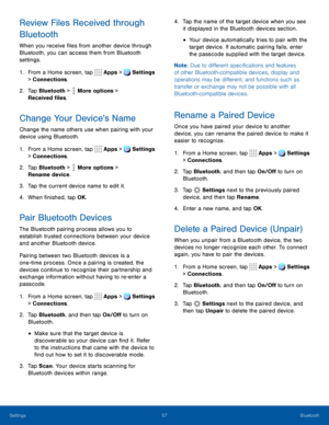 Page 6257Bluetooth
Review Files Received through 
Bluetooth
When you receive files from another device through 
Bluetooth, you can access them from Bluetooth 
settings.
1. From a Home screen, tap Apps > Settings 
> Connections.  
2. Tap Bluetooth >  More options > 
Received files. 
Change Your Device’s Name
Change the name others use when pairing with your 
device using Bluetooth.
1. From a Home screen, tap  Apps > Settings 
> Connections.  
2. Tap Bluetooth >  More options > 
Rename device. 
3. Tap the current...