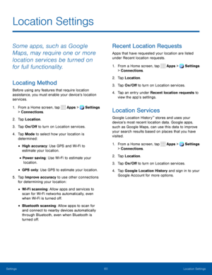 Page 6560Location Settings
Location Settings
Some apps, such as Google 
Maps, may require one or more 
location services be turned on 
for full functionality.
Locating Method
Before using any features that require location 
assistance, you must enable your device’s location 
services.
1. From a Home screen, tap Apps > Settings 
> Connections.  
2. Tap Location.
3. Tap On/Off to turn on Location services.
4. Tap Mode to select how your location is 
determined:
• High accuracy: Use GPS and Wi-Fi to 
estimate your...