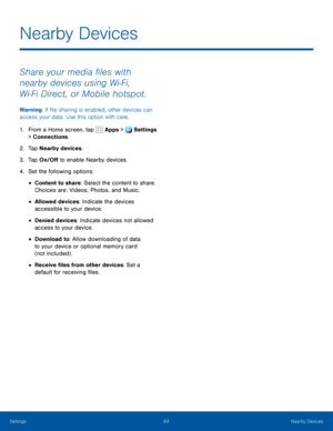 Page 6964Nearby Devices
Share your media files with 
nearby devices using Wi‑Fi, 
Wi‑Fi Direct, or Mobile hotspot.
Warning: If file sharing is enabled, other devices can 
access your data. Use this option with care.
1. From a Home screen, tap Apps > Settings 
> Connections.  
2. Tap Nearby devices.
3. Tap On/Off to enable Nearby devices.
4. Set the following options:
• Content to share: Select the content to share. 
Choices are: Videos, Photos, and Music.
• Allowed devices: Indicate the devices 
accessible to...