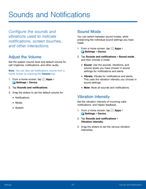 Page 7267Sounds and Notifications
Configure the sounds and 
vibrations used to indicate 
notifications, screen touches, 
and other interactions.
Adjust the Volume
Set the system volume level and default volume for 
call ringtones, notifications, and other audio.
Note: You can also set Notifications volume from a 
Home screen by pressing the Volume key.
1. From a Home screen, tap  Apps > 
Settings  > Device . 
 
2. Tap Sounds and notifications.
3. Drag the sliders to set the default volume for:
• Notifications
•...