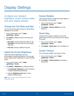 Page 7469Display Settings
Configure your display’s 
brightness, screen timeout delay, 
and other display settings.
Change the Font Style and Size
You can set the font style and size for all text that is 
displayed on the screen.
1. From a Home screen, tap Apps > 
Settings  > Device . 
 
2. Tap Display > Font to choose a font style and 
font size.
• Font style: Choose another font style, or tap 
Download to find new fonts from the Google 
Play store.
• Font size: Choose a different font size.
Adjust the Screen...