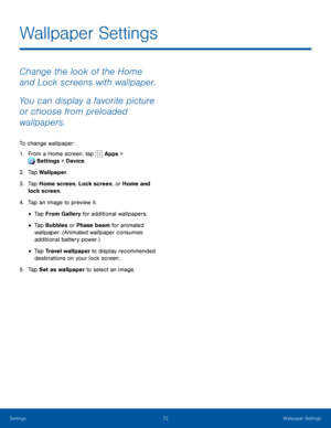 Page 7772Wallpaper Settings
Change the look of the Home 
and Lock screens with wallpaper. 
You can display a favorite picture 
or choose from preloaded 
wallpapers.
To change wallpaper:
1. From a Home screen, tap Apps > 
Settings  > Device . 
 
2. Tap Wallpaper.
3. Tap Home screen, Lock screen, or Home and 
lock screen.
4. Tap an image to preview it.
• Tap From Gallery for additional wallpapers.
• Tap Bubbles or Phase beam for animated 
wallpaper. (Animated wallpaper consumes 
additional battery power.)
• Tap...