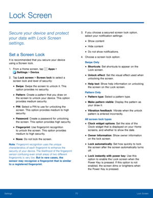 Page 7873Lock Screen
Secure your device and protect 
your data with Lock Screen 
settings.
Set a Screen Lock
It is recommended that you secure your device 
using a Screen lock.
1. From a Home screen, tap Apps > 
Settings  > Device . 
 
2. Tap Lock screen > Screen lock to select a 
screen lock and level of security:
• Swipe: Swipe the screen to unlock it. This 
option provides no security.
• Pattern: Create a pattern that you draw on 
the screen to unlock your device. This option 
provides medium security.
• PIN...