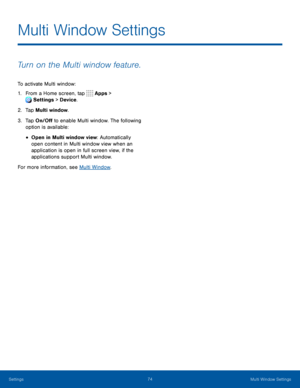 Page 7974Multi Window Settings
Multi Window Settings
Turn on the Multi window feature.
To activate Multi window:
1. From a Home screen, tap Apps > 
Settings  > Device . 
 
2. Ta p Multi window.
3. Tap On/Off to enable Multi window. The following 
option is available:
• Open in Multi window view: Automatically 
open content in Multi window view when an 
application is open in full screen view, if the 
applications support Multi window.
For more information, see Multi Window .
Settings   