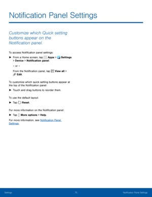 Page 8075Notification Panel Settings
Notification Panel Settings
Customize which Quick setting 
buttons appear on the 
Notification panel.
To access Notification panel settings:
 ►From a Home screen, tap  Apps > Settings 
> Device  > Notification panel.  
– or –
From the Notification panel, tap 
View all > 
Edit.
To customize which quick setting buttons appear at 
the top of the Notification panel:
 ► Touch and drag buttons to reorder them.
To use the default layout:
 ► Tap  Reset. 
For more information on the...