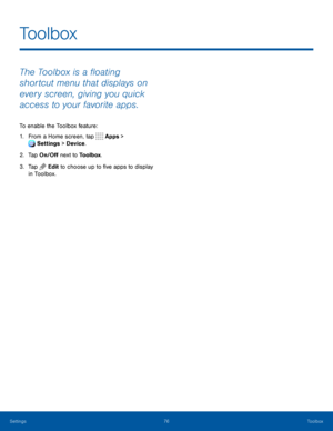 Page 8176Toolbox
The Toolbox is a floating 
shortcut menu that displays on 
every screen, giving you quick 
access to your favorite apps.
To enable the Toolbox feature:
1. From a Home screen, tap Apps > 
Settings  > Device . 
 
2. Tap On/Off next to Toolbox.
3. Tap Edit to choose up to five apps to display 
in Toolbox. 
Toolbox
Settings   
