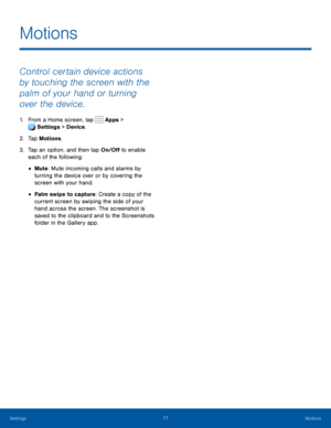 Page 8277Motions
Control certain device actions 
by touching the screen with the 
palm of your hand or turning 
over the device.
1. From a Home screen, tap Apps > 
Settings  > Device . 
 
2. Tap Motions.
3. Tap an option, and then tap On/Off to enable 
each of the following:
• Mute: Mute incoming calls and alarms by 
turning the device over or by covering the 
screen with your hand.
• Palm swipe to capture: Create a copy of the 
current screen by swiping the side of your 
hand across the screen. The screenshot...