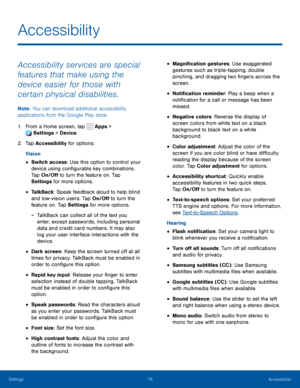 Page 8378Accessibility
Accessibility
Accessibility services are special 
features that make using the 
device easier for those with 
certain physical disabilities. 
Note: You can download additional accessibility 
applications from the Google Play store.
1. From a Home screen, tap  Apps > 
Settings  > Device . 
 
2. Tap Accessibility for options:
Vision
• Switch access: Use this option to control your 
device using configurable key combinations. 
Tap On/Off to turn the feature on. Tap 
Settings for more...