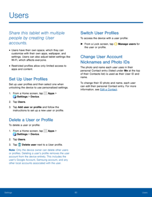 Page 8580Users
Share this tablet with multiple 
people by creating User 
accounts.
• Users have their own space, which they can 
customize with their own apps, wallpaper, and 
settings. Users can also adjust tablet settings like 
Wi-Fi, which affects everyone.
• Restricted profiles allow only limited access to 
apps and content.
Set Up User Profiles
Set up user profiles and then select one when 
unlocking the device to use personalized settings.
1. From a Home screen, tap Apps > 
Settings  > Device . 
 
2. Tap...