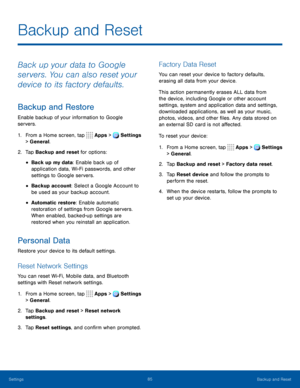 Page 9085Backup and Reset
Backup and Reset
Back up your data to Google 
servers. You can also reset your 
device to its factory defaults.
Backup and Restore
Enable backup of your information to Google 
servers.
1. From a Home screen, tap Apps > Settings 
> General.  
2. Tap Backup and reset for options:
• Back up my data: Enable back up of 
application data, Wi-Fi passwords, and other 
settings to Google servers.
• Backup account: Select a Google Account to 
be used as your backup account.
• Automatic restore:...